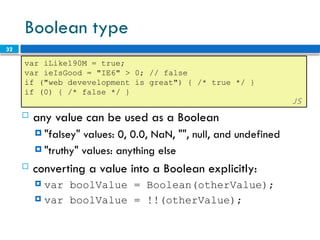 32
Boolean type
var iLike190M = true;
var ieIsGood = "IE6" > 0; // false
if ("web devevelopment is great") { /* true */ }
if (0) { /* false */ }
JS
 any value can be used as a Boolean
 "falsey" values: 0, 0.0, NaN, "", null, and undefined
 "truthy" values: anything else
 converting a value into a Boolean explicitly:
 var boolValue = Boolean(otherValue);
 var boolValue = !!(otherValue);
 