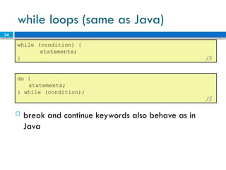 34
while loops (same as Java)
while (condition) {
statements;
} JS
 break and continue keywords also behave as in
Java
do {
statements;
} while (condition);
JS
 