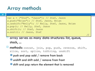 37
Array methods
var a = ["Stef", "Jason"]; // Stef, Jason
a.push("Brian"); // Stef, Jason, Brian
a.unshift("Kelly"); // Kelly, Stef, Jason, Brian
a.pop(); // Kelly, Stef, Jason
a.shift(); // Stef, Jason
a.sort(); // Jason, Stef
JS
 array serves as many data structures: list, queue,
stack, ...
 methods: concat, join, pop, push, reverse, shift,
slice, sort, splice, toString, unshift
 push and pop add / remove from back
 unshift and shift add / remove from front
 shift and pop return the element that is removed
 