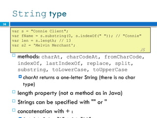 38
String type
 methods: charAt, charCodeAt, fromCharCode,
indexOf, lastIndexOf, replace, split,
substring, toLowerCase, toUpperCase
 charAt returns a one-letter String (there is no char
type)
 length property (not a method as in Java)
 Strings can be specified with "" or ''
 concatenation with + :
var s = "Connie Client";
var fName = s.substring(0, s.indexOf(" ")); // "Connie"
var len = s.length; // 13
var s2 = 'Melvin Merchant';
JS
 