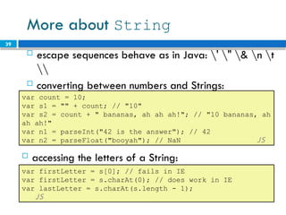 39
More about String
 accessing the letters of a String:
var count = 10;
var s1 = "" + count; // "10"
var s2 = count + " bananas, ah ah ah!"; // "10 bananas, ah
ah ah!"
var n1 = parseInt("42 is the answer"); // 42
var n2 = parseFloat("booyah"); // NaN JS
 escape sequences behave as in Java: ' " & n t

 converting between numbers and Strings:
var firstLetter = s[0]; // fails in IE
var firstLetter = s.charAt(0); // does work in IE
var lastLetter = s.charAt(s.length - 1);
JS
 