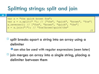 40
Splitting strings: split and join
var s = "the quick brown fox";
var a = s.split(" "); // ["the", "quick", "brown", "fox"]
a.reverse(); // ["fox", "brown", "quick", "the"]
s = a.join("!"); // "fox!brown!quick!the"
JS
 split breaks apart a string into an array using a
delimiter
 can also be used with regular expressions (seen later)
 join merges an array into a single string, placing a
delimiter between them
 