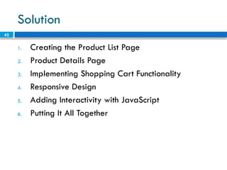 42
Solution
1. Creating the Product List Page
2. Product Details Page
3. Implementing Shopping Cart Functionality
4. Responsive Design
5. Adding Interactivity with JavaScript
6. Putting It All Together
 