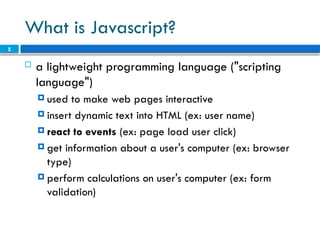 5
What is Javascript?
 a lightweight programming language ("scripting
language")
 used to make web pages interactive
 insert dynamic text into HTML (ex: user name)
 react to events (ex: page load user click)
 get information about a user's computer (ex: browser
type)
 perform calculations on user's computer (ex: form
validation)
 