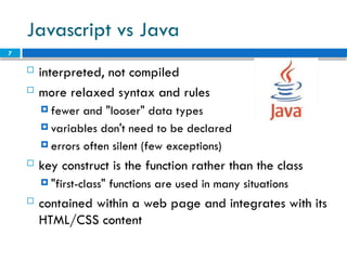 7
Javascript vs Java
 interpreted, not compiled
 more relaxed syntax and rules
 fewer and "looser" data types
 variables don't need to be declared
 errors often silent (few exceptions)
 key construct is the function rather than the class
 "first-class" functions are used in many situations
 contained within a web page and integrates with its
HTML/CSS content
 