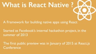 A Framework for building native apps using React
Started as Facebook’s internal hackathon project, in the
summer of 2013
The ﬁrst public preview was in January of 2015 at React.js
Conference
What is React Native ?
 