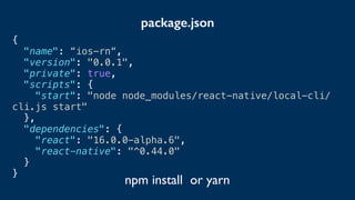 {
"name": “ios-rn“,
"version": "0.0.1",
"private": true,
"scripts": {
"start": "node node_modules/react-native/local-cli/
cli.js start"
},
"dependencies": {
"react": "16.0.0-alpha.6",
"react-native": "^0.44.0"
}
}
package.json
npm install or yarn
 