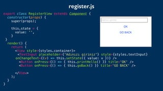 export class RegisterView extends Component {
constructor(props) {
super(props);
this.state = {
value: '',
}
}
render() {
return (
<View style={styles.container}>
<TextInput placeholder={'Adınızı giriniz'} style={styles.textInput}
onChangeText={(v) => this.setState({ value: v })} />
<Button onPress={() => { this.printHello() }} title='OK' />
<Button onPress={() => { this.goBack() }} title='GO BACK' />
</View>
);
}
}
register.js
 