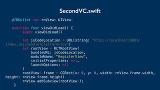 SecondVC.swift
@IBOutlet var rnView: UIView!
override func viewDidLoad() {
super.viewDidLoad()
let jsCodeLocation = URL(string: "http://localhost:8081/
index.ios.bundle?platform=ios")
let rootView = RCTRootView(
bundleURL: jsCodeLocation,
moduleName: "RegisterView",
initialProperties: nil,
launchOptions: nil
)
rootView!.frame = CGRect(x: 0, y: 0, width: rnView.frame.width,
height: rnView.frame.height)
rnView.addSubview(rootView!);
}
 