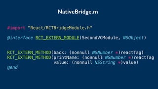 #import "React/RCTBridgeModule.h"
@interface RCT_EXTERN_MODULE(SecondVCModule, NSObject)
RCT_EXTERN_METHOD(back: (nonnull NSNumber *)reactTag)
RCT_EXTERN_METHOD(printName: (nonnull NSNumber *)reactTag
value: (nonnull NSString *)value)
@end
NativeBridge.m
 