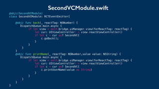 @objc(SecondVCModule)
class SecondVCModule: RCTEventEmitter{
@objc func back(_ reactTag: NSNumber) {
DispatchQueue.main.async {
if let view = self.bridge.uiManager.view(forReactTag: reactTag) {
let cur: UIViewController! = view.reactViewController()
if let c = cur as? SecondVC{
c.goBack();
}
}
}
}
@objc func printName(_ reactTag: NSNumber,value value: NSString) {
DispatchQueue.main.async {
if let view = self.bridge.uiManager.view(forReactTag: reactTag) {
let cur: UIViewController! = view.reactViewController()
if let c = cur as? SecondVC{
c.printUserName(value as String)
}
}
}
}
}
SecondVCModule.swift
 