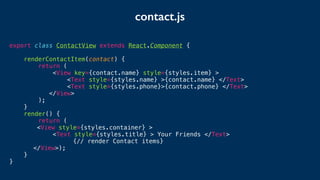 contact.js
export class ContactView extends React.Component {
renderContactItem(contact) {
return (
<View key={contact.name} style={styles.item} >
<Text style={styles.name} >{contact.name} </Text>
<Text style={styles.phone}>{contact.phone} </Text>
</View>
);
}
render() {
return (
<View style={styles.container} >
<Text style={styles.title} > Your Friends </Text>
{// render Contact items}
</View>);
}
}
 