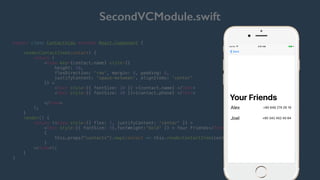 SecondVCModule.swift
export class ContactView extends React.Component {
renderContactItem(contact) {
return (
<View key={contact.name} style={{
height: 50,
flexDirection: 'row', margin: 8, padding: 8,
justifyContent: 'space-between', alignItems: 'center'
}} >
<Text style={{ fontSize: 30 }} >{contact.name} </Text>
<Text style={{ fontSize: 20 }}>{contact.phone} </Text>
</View>
);
}
render() {
return (<View style={{ flex: 1, justifyContent: 'center' }} >
<Text style={{ fontSize: 50,fontWeight:'bold' }} > Your Friends</Text>
{
this.props["contacts"].map(contact => this.renderContactItem(contact))
}
</View>);
}
}
Hello world!
 