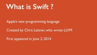 What is Swift ?
Apple’s new programming language
Created by Chris Lattner, who wrote LLVM
First appeared in June 2, 2014
 