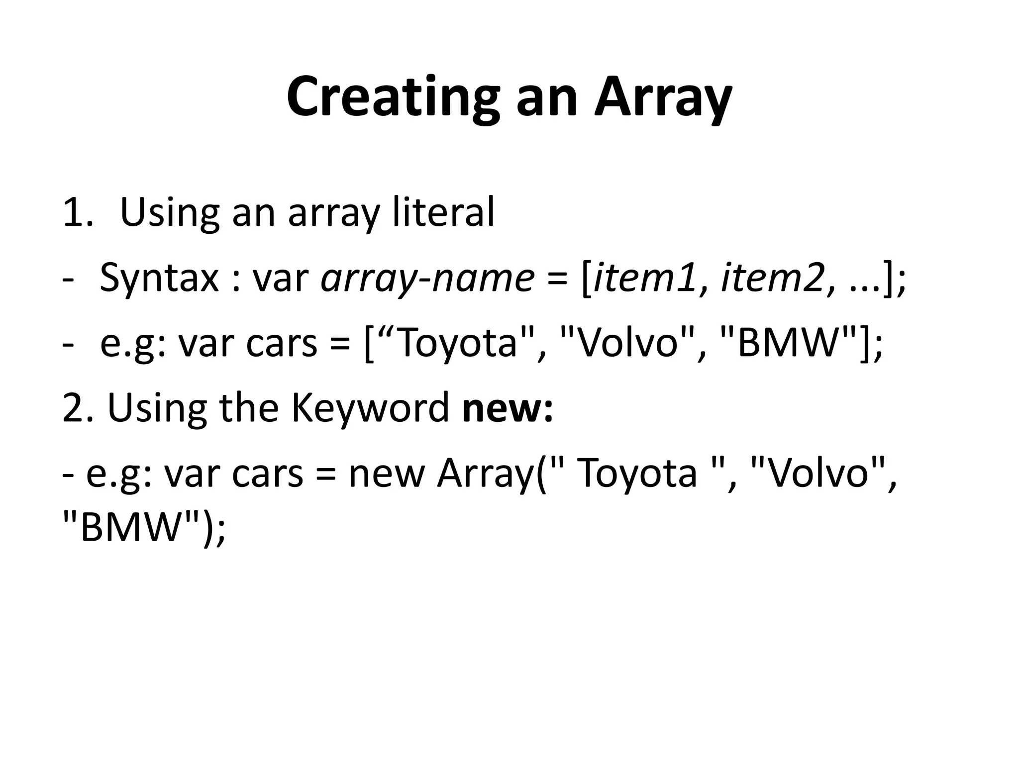 Creating an Array
1. Using an array literal
- Syntax : var array-name = [item1, item2, ...];
- e.g: var cars = [“Toyota", "Volvo", "BMW"];
2. Using the Keyword new:
- e.g: var cars = new Array(" Toyota ", "Volvo",
"BMW");
 