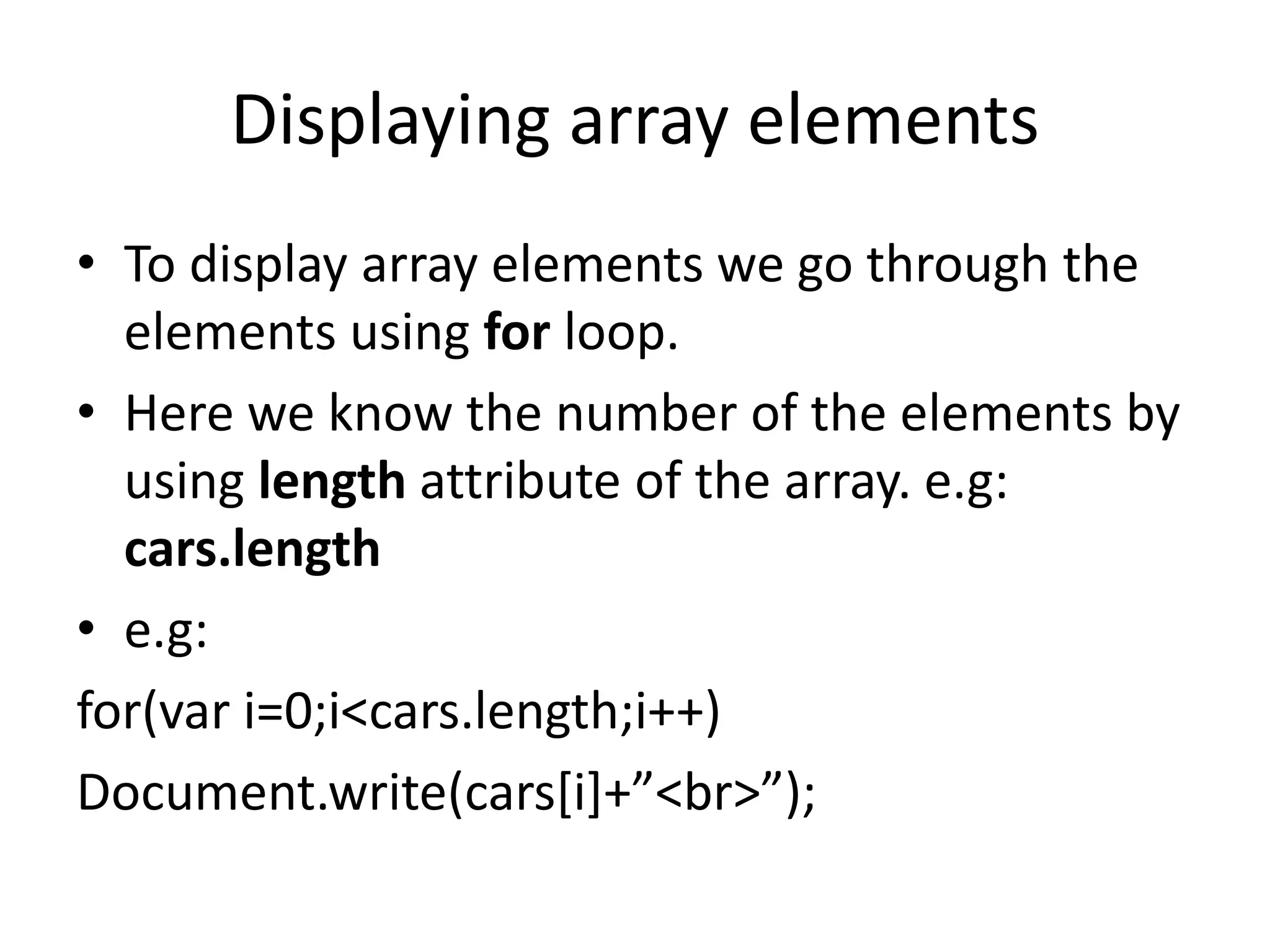 Displaying array elements
• To display array elements we go through the
elements using for loop.
• Here we know the number of the elements by
using length attribute of the array. e.g:
cars.length
• e.g:
for(var i=0;i<cars.length;i++)
Document.write(cars[i]+”<br>”);
 