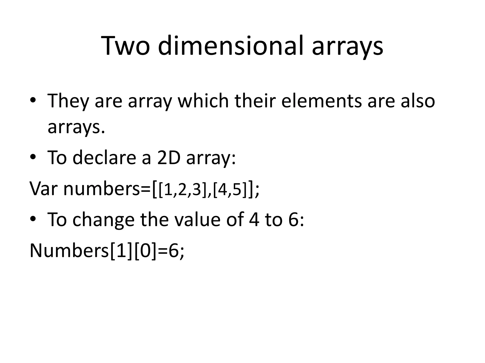 Two dimensional arrays
• They are array which their elements are also
arrays.
• To declare a 2D array:
Var numbers=[[1,2,3],[4,5]];
• To change the value of 4 to 6:
Numbers[1][0]=6;
 