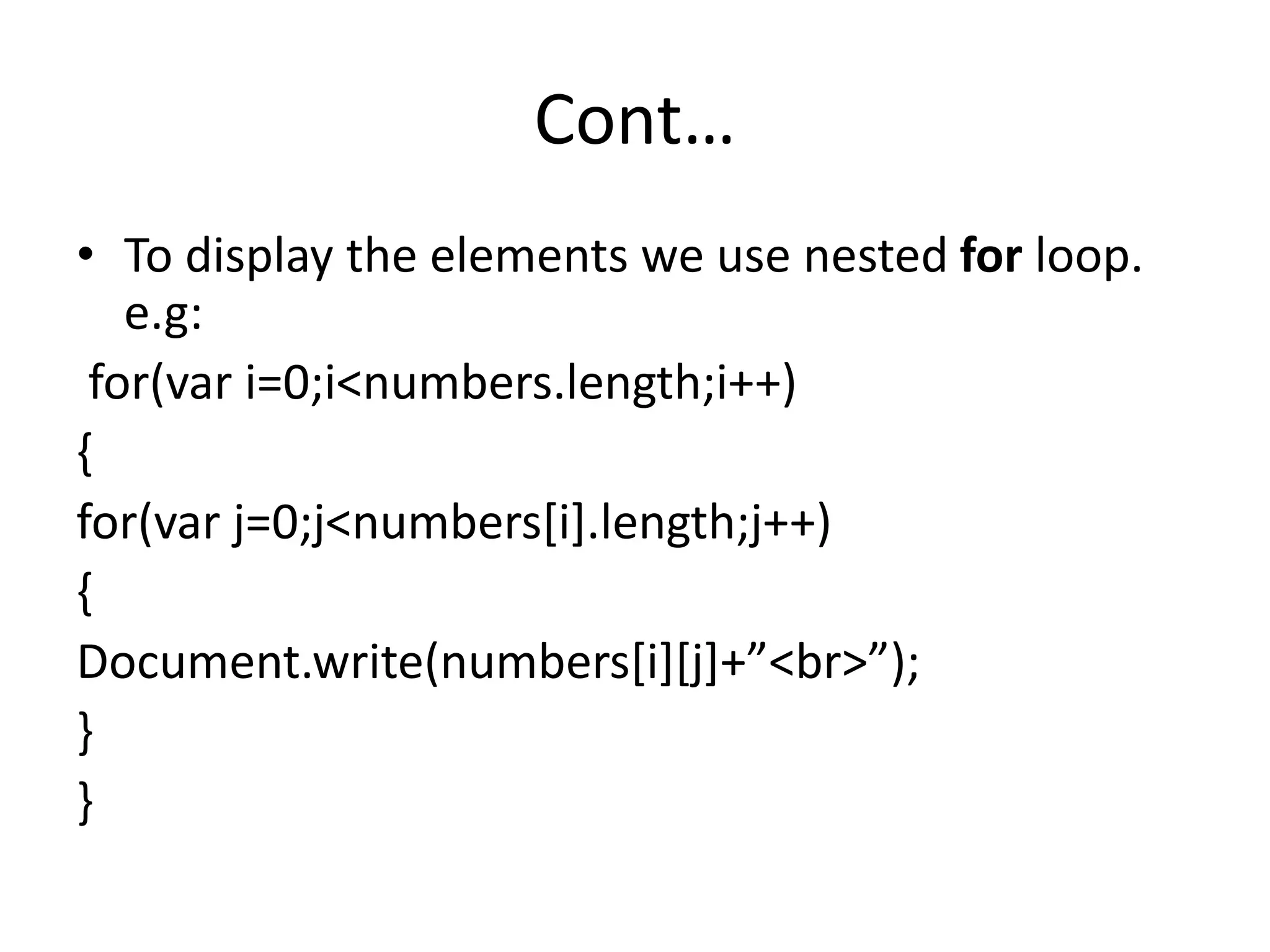 Cont…
• To display the elements we use nested for loop.
e.g:
for(var i=0;i<numbers.length;i++)
{
for(var j=0;j<numbers[i].length;j++)
{
Document.write(numbers[i][j]+”<br>”);
}
}
 