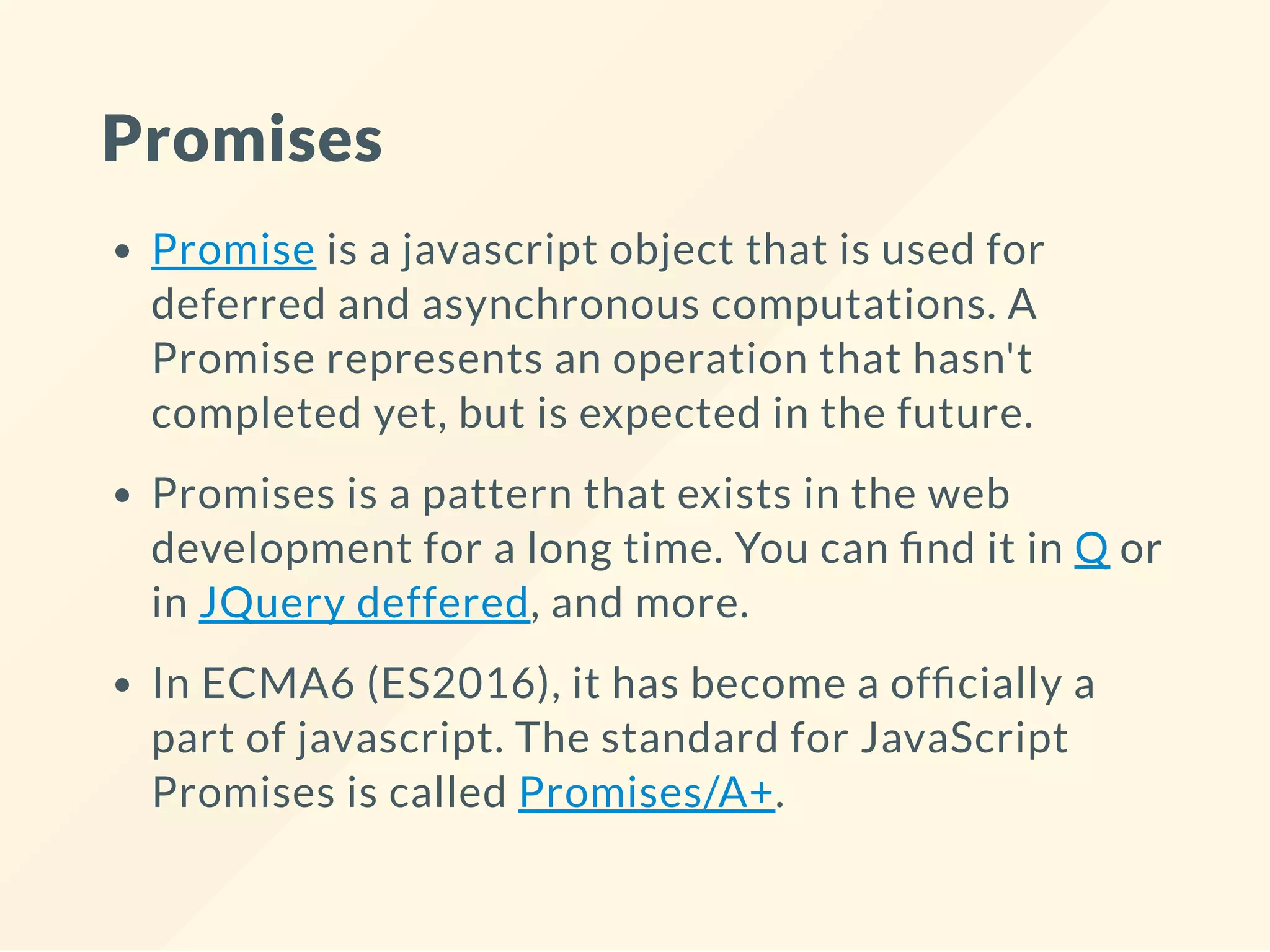Promises Promise is a javascript object that is used for deferred and asynchronous computations. A Promise represents an operation that hasn't completed yet, but is expected in the future. Promises is a pattern that exists in the web development for a long time. You can nd it in Q or in JQuery deffered, and more. In ECMA6 (ES2016), it has become a of cially a part of javascript. The standard for JavaScript Promises is called Promises/A+. 