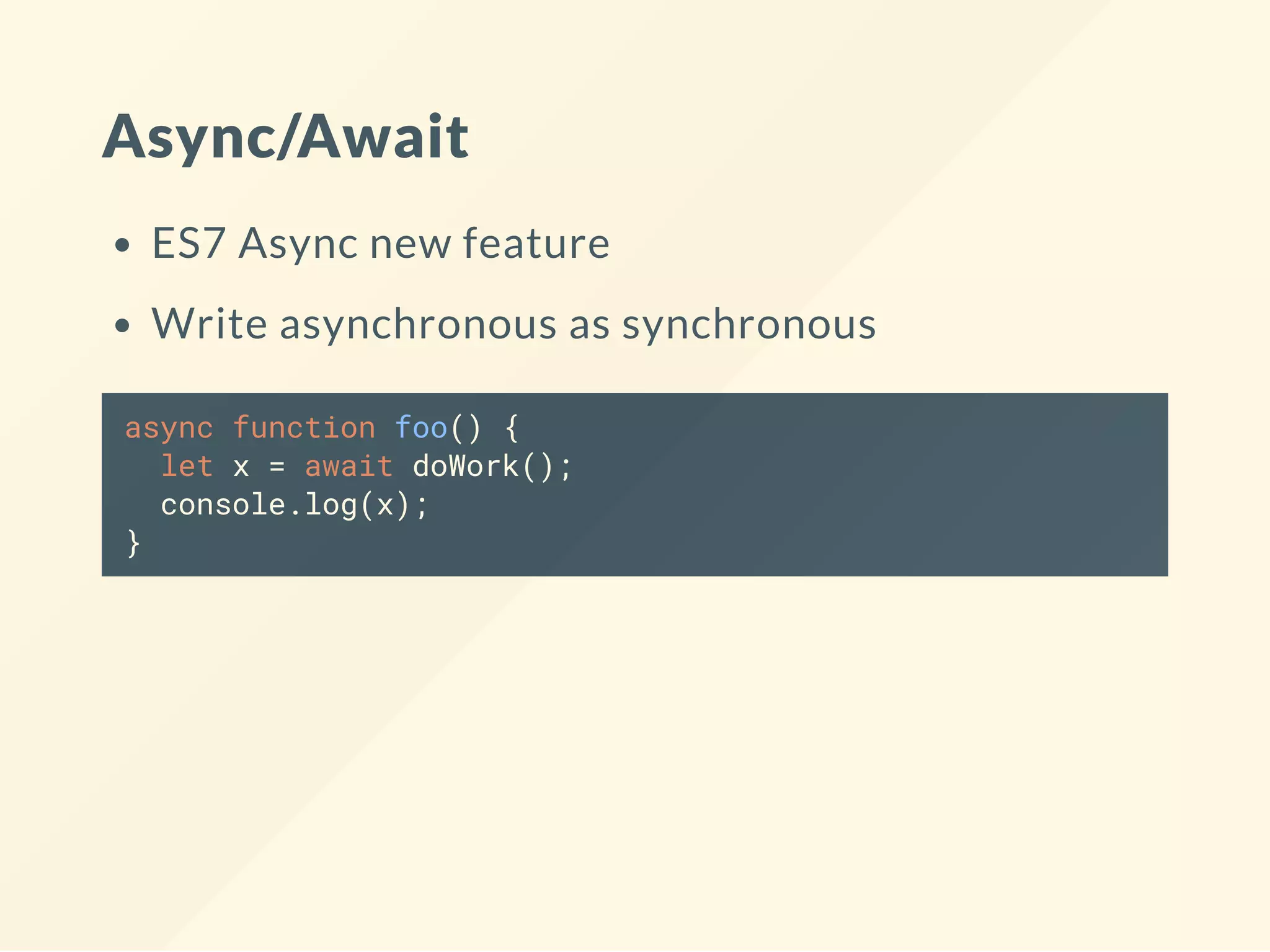 Async/Await ES7 Async new feature Write asynchronous as synchronous async function foo() { let x = await doWork(); console.log(x); } 