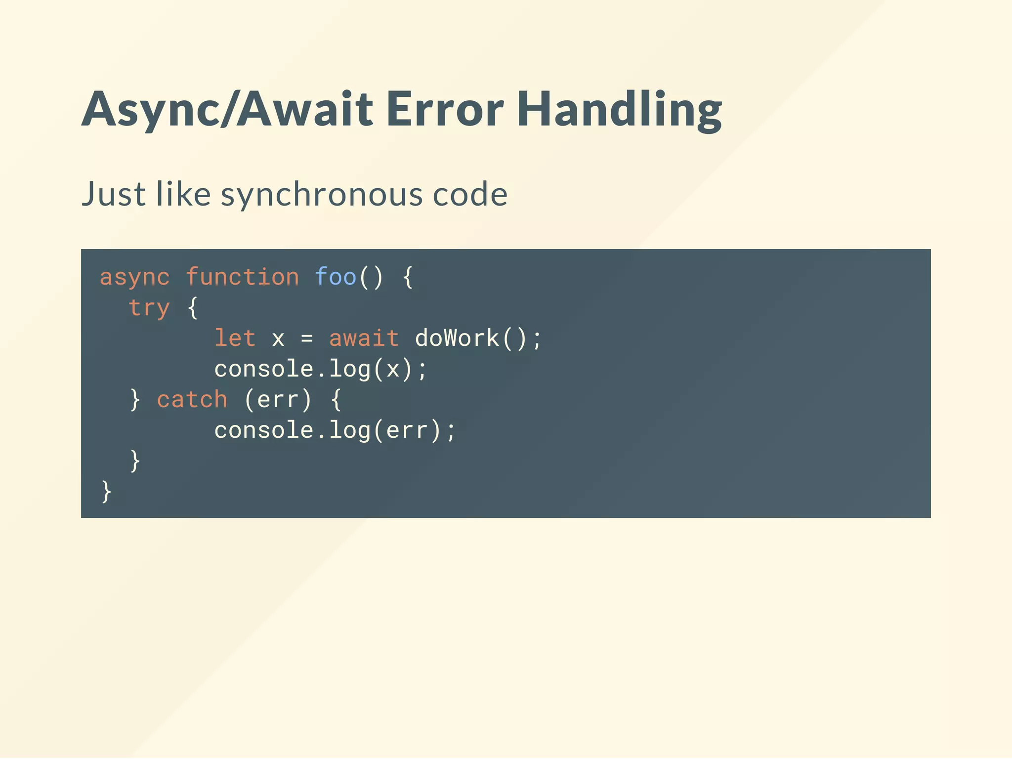 Async/Await Error Handling Just like synchronous code async function foo() { try { let x = await doWork(); console.log(x); } catch (err) { console.log(err); } } 