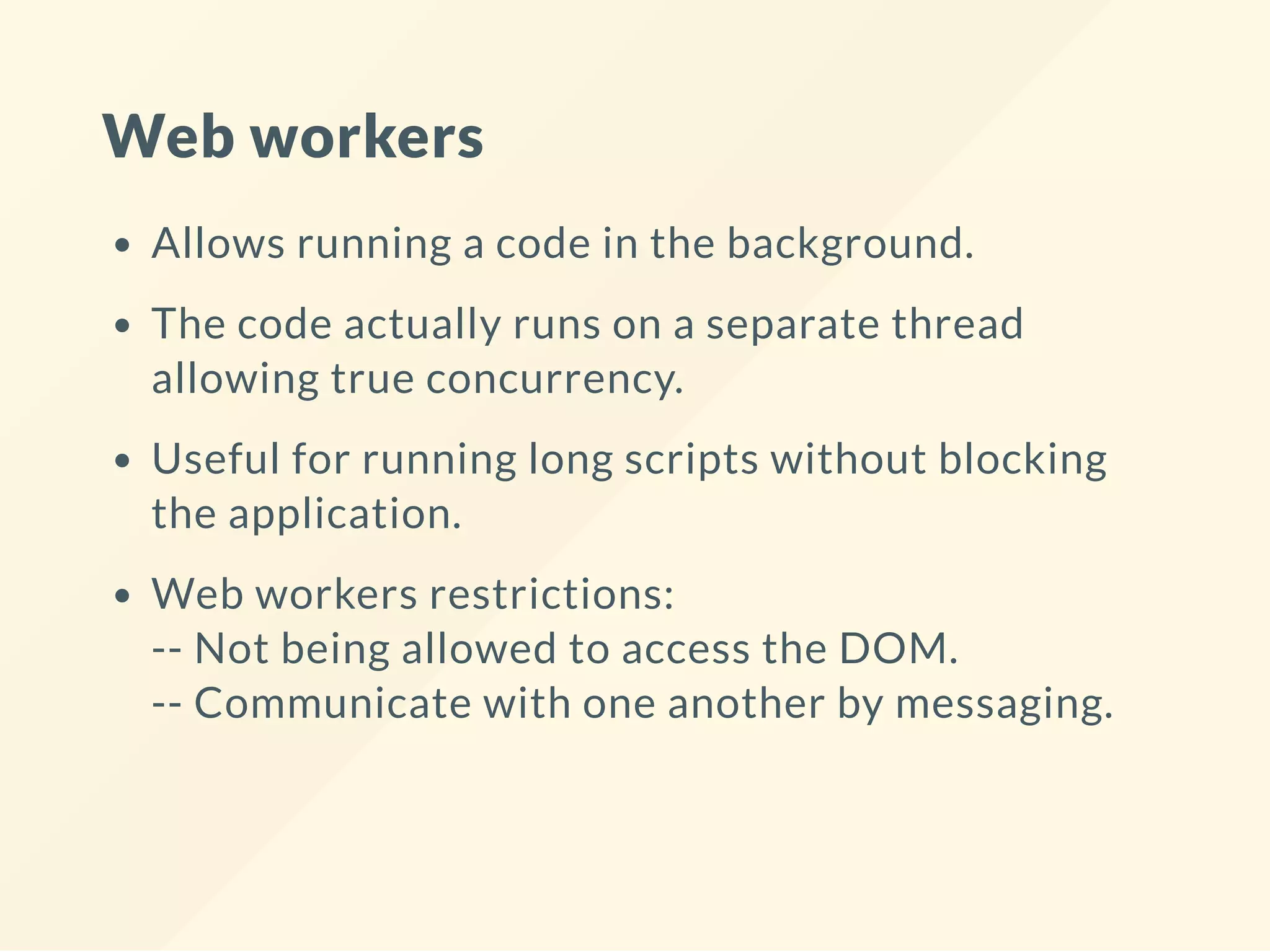 Web workers Allows running a code in the background. The code actually runs on a separate thread allowing true concurrency. Useful for running long scripts without blocking the application. Web workers restrictions: -- Not being allowed to access the DOM. -- Communicate with one another by messaging. 