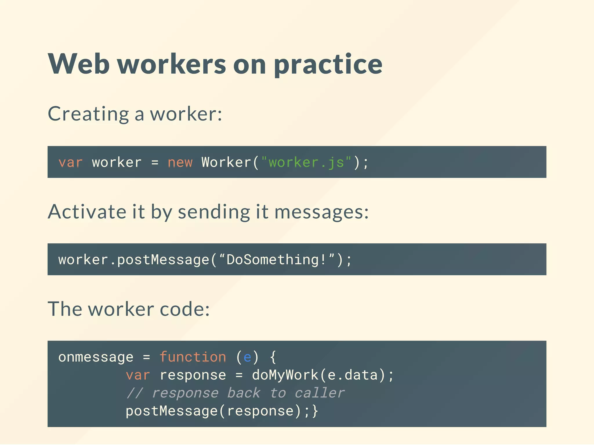 Web workers on practice Creating a worker: var worker = new Worker("worker.js"); Activate it by sending it messages: worker.postMessage(“DoSomething!”); The worker code: onmessage = function (e) { var response = doMyWork(e.data); // response back to caller postMessage(response);} 
