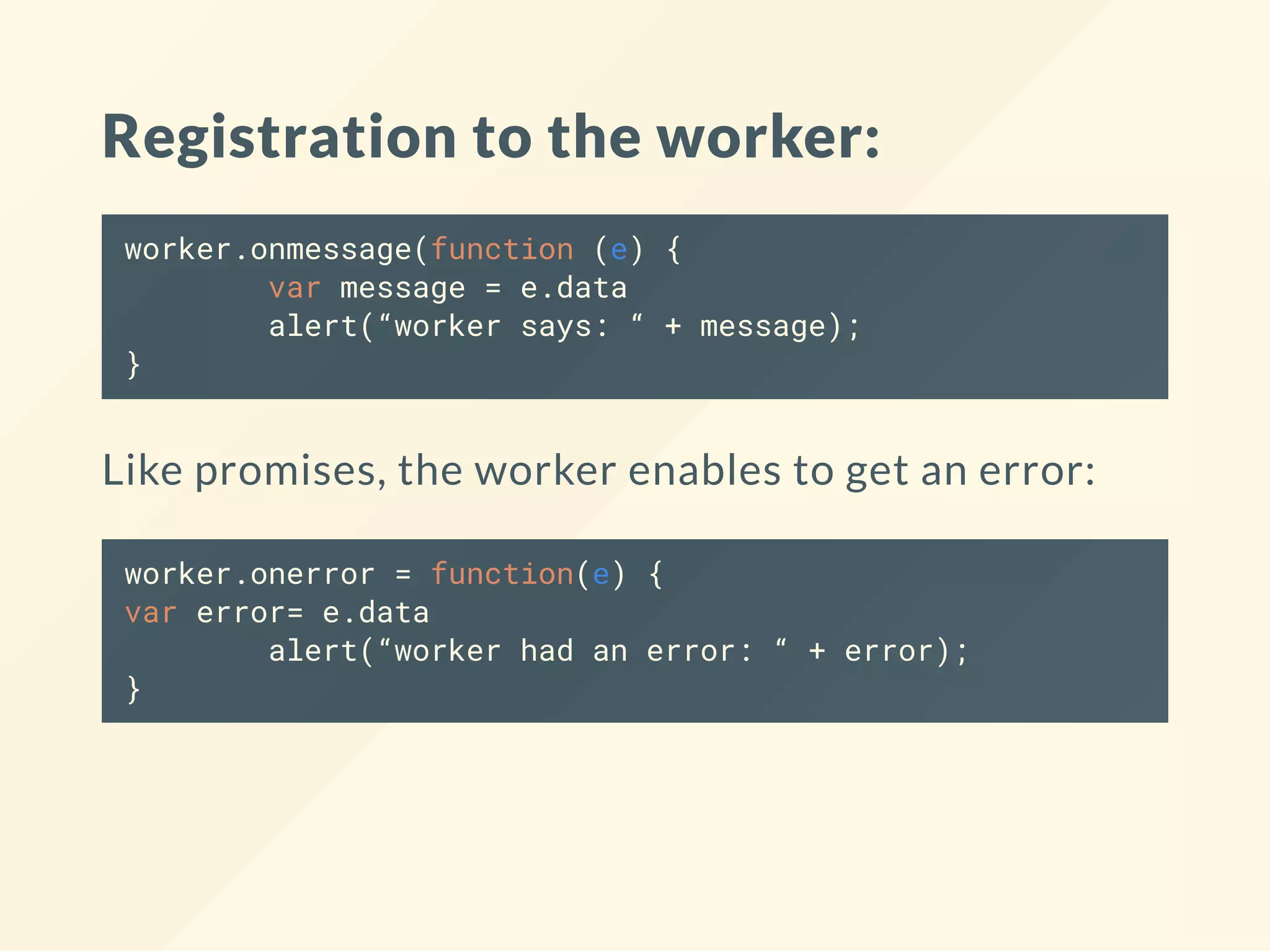 Registration to the worker: worker.onmessage(function (e) { var message = e.data alert(“worker says: “ + message); } Like promises, the worker enables to get an error: worker.onerror = function(e) { var error= e.data alert(“worker had an error: “ + error); } 