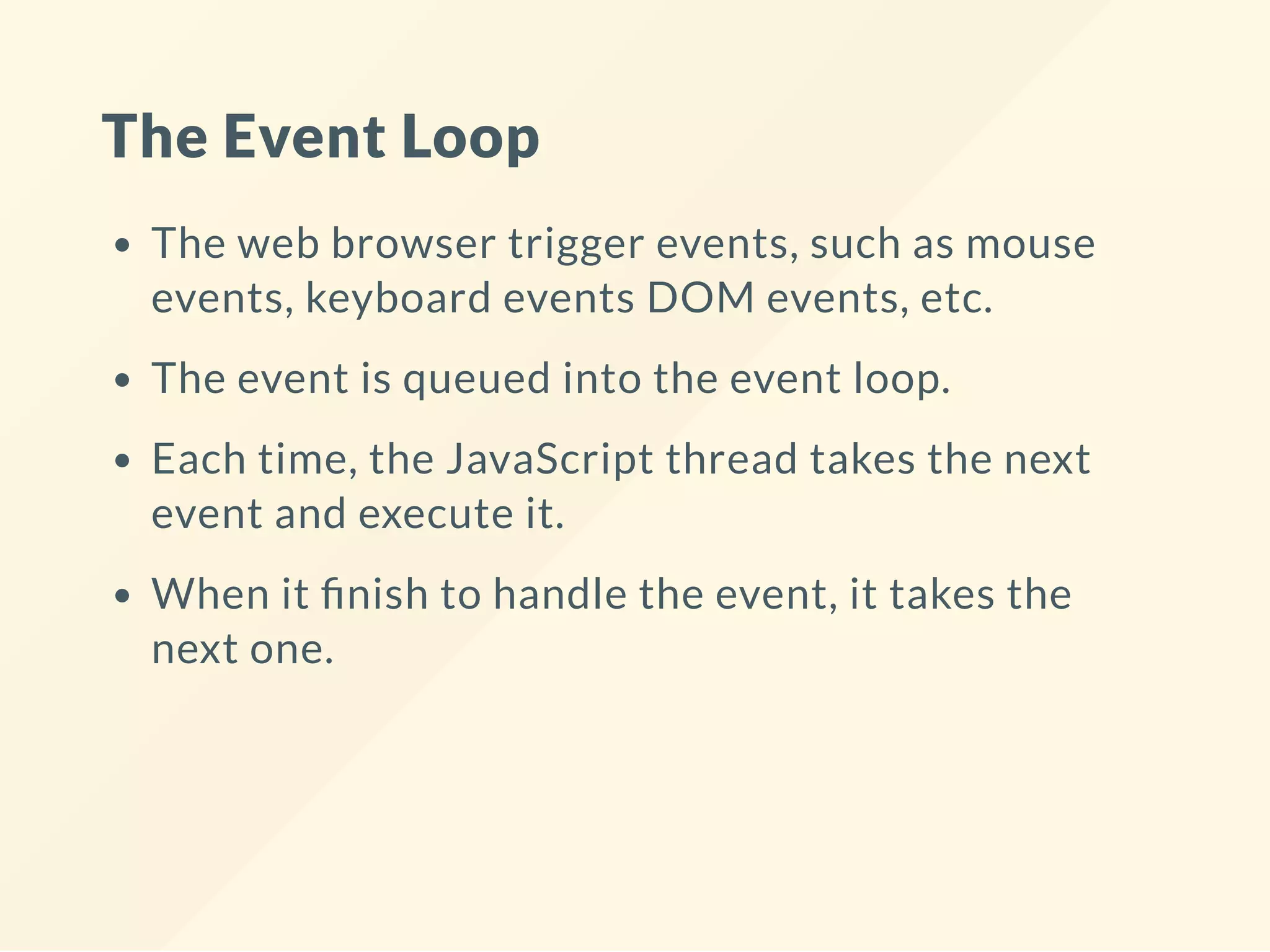 The Event Loop The web browser trigger events, such as mouse events, keyboard events DOM events, etc. The event is queued into the event loop. Each time, the JavaScript thread takes the next event and execute it. When it nish to handle the event, it takes the next one. 