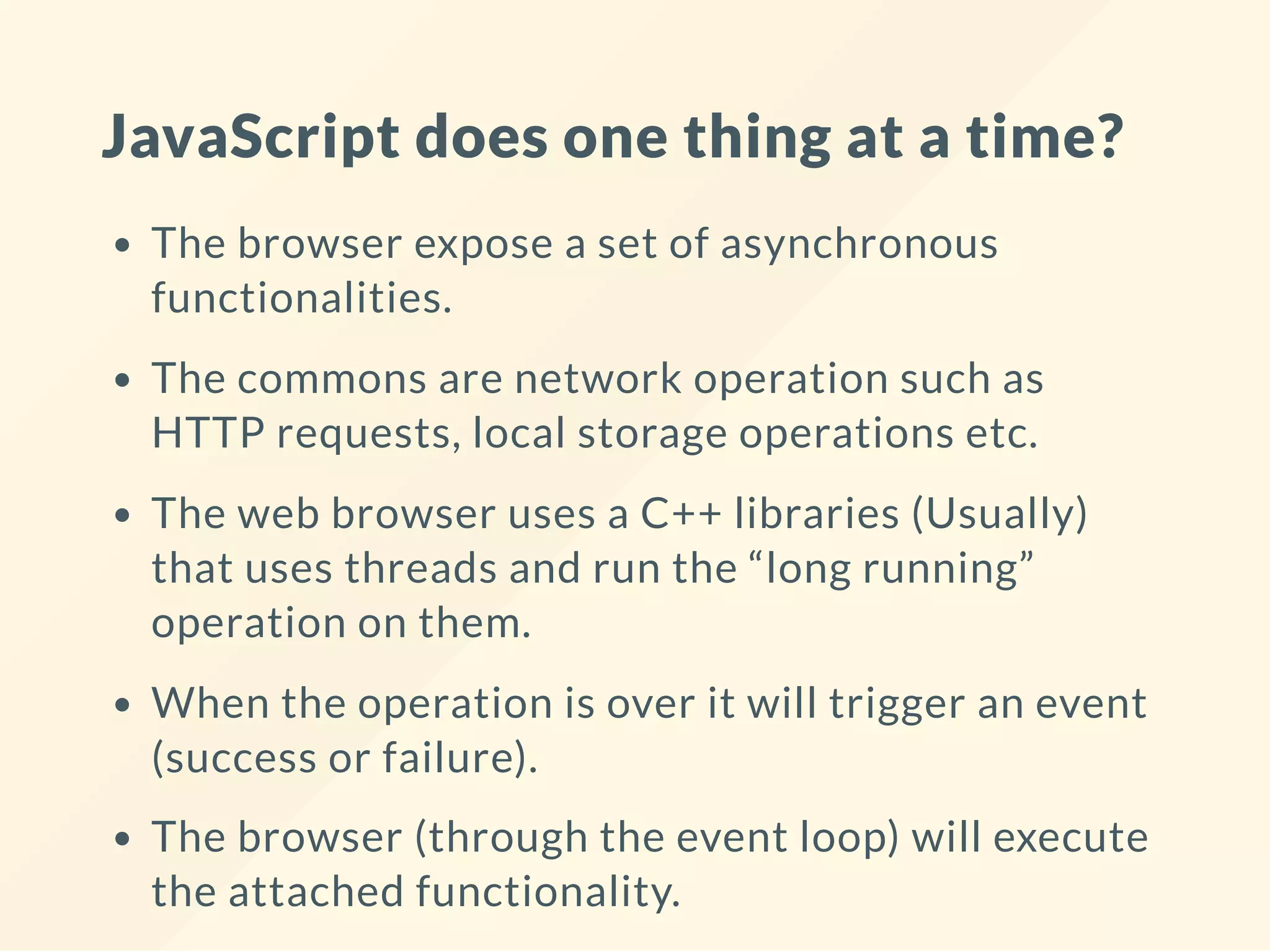 JavaScript does one thing at a time? The browser expose a set of asynchronous functionalities. The commons are network operation such as HTTP requests, local storage operations etc. The web browser uses a C++ libraries (Usually) that uses threads and run the “long running” operation on them. When the operation is over it will trigger an event (success or failure). The browser (through the event loop) will execute the attached functionality. 
