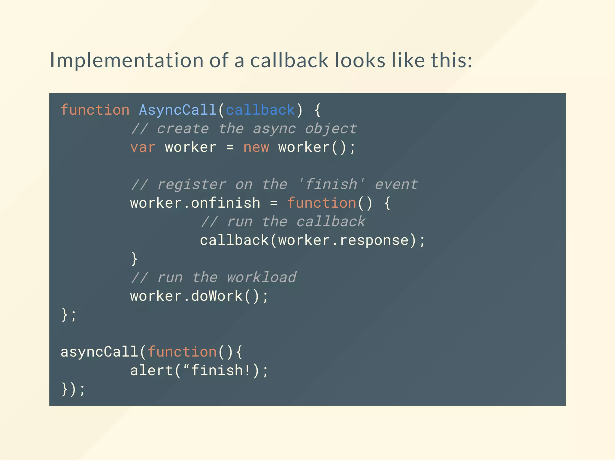 Implementation of a callback looks like this: function AsyncCall(callback) { // create the async object var worker = new worker(); // register on the 'finish' event worker.onfinish = function() { // run the callback callback(worker.response); } // run the workload worker.doWork(); }; asyncCall(function(){ alert(“finish!); }); 