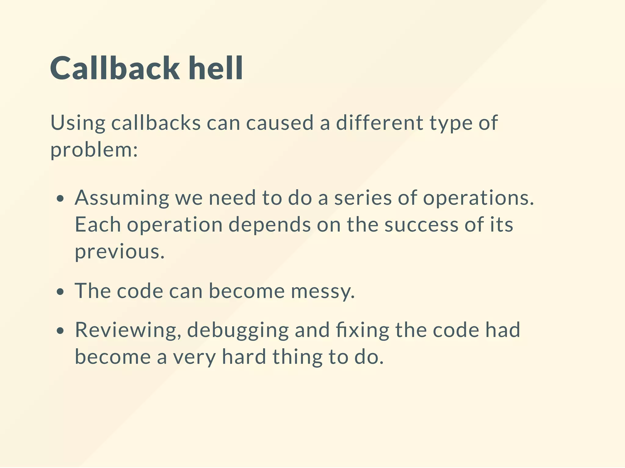 Callback hell Using callbacks can caused a different type of problem: Assuming we need to do a series of operations. Each operation depends on the success of its previous. The code can become messy. Reviewing, debugging and xing the code had become a very hard thing to do. 