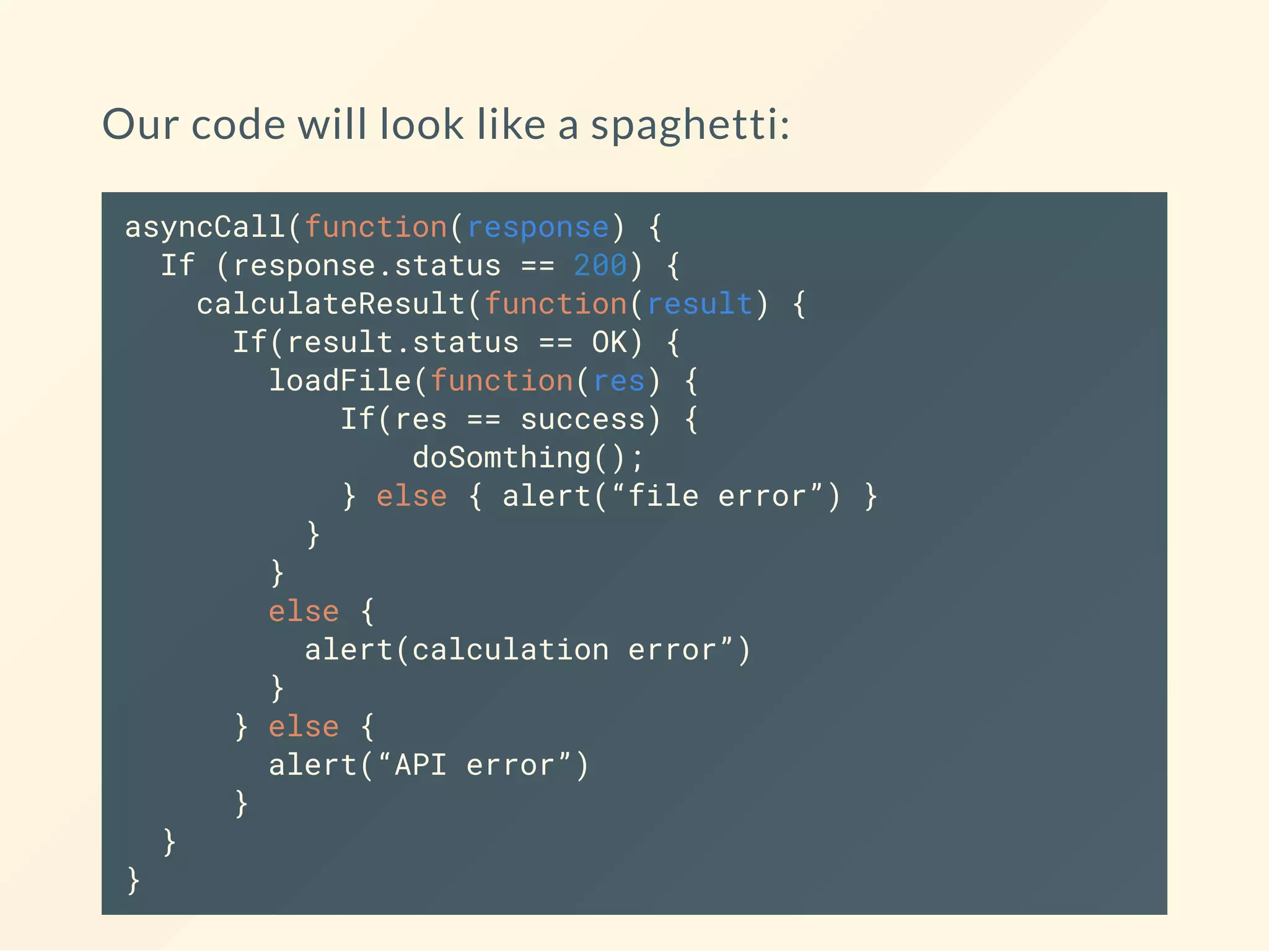 Our code will look like a spaghetti: asyncCall(function(response) { If (response.status == 200) { calculateResult(function(result) { If(result.status == OK) { loadFile(function(res) { If(res == success) { doSomthing(); } else { alert(“file error”) } } } else { alert(calculation error”) } } else { alert(“API error”) } } } 