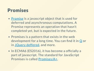 Promises
Promise is a javascript object that is used for
deferred and asynchronous computations. A
Promise represents an operation that hasn't
completed yet, but is expected in the future.
Promises is a pattern that exists in the web
development for a long time. You can nd it in Q or
in JQuery deffered, and more.
In ECMA6 (ES2016), it has become a of cially a
part of javascript. The standard for JavaScript
Promises is called Promises/A+.
 