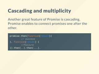 Cascading and multiplicity
Another great feature of Promise is cascading.
Promise enables to connect promises one after the
other.
promise.then(function(result){
// success
}, function(result) {
//failure
}).then(..).then(...).
 