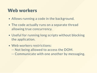 Web workers
Allows running a code in the background.
The code actually runs on a separate thread
allowing true concurrency.
Useful for running long scripts without blocking
the application.
Web workers restrictions:
-- Not being allowed to access the DOM.
-- Communicate with one another by messaging.
 