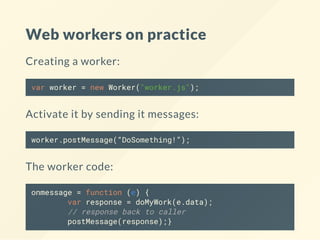 Web workers on practice
Creating a worker:
var worker = new Worker("worker.js");
Activate it by sending it messages:
worker.postMessage(“DoSomething!”);
The worker code:
onmessage = function (e) {
var response = doMyWork(e.data);
// response back to caller
postMessage(response);}
 