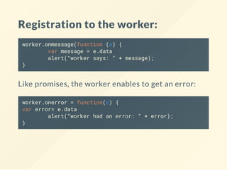 Registration to the worker:
worker.onmessage(function (e) {
var message = e.data
alert(“worker says: “ + message);
}
Like promises, the worker enables to get an error:
worker.onerror = function(e) {
var error= e.data
alert(“worker had an error: “ + error);
}
 