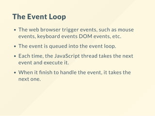 The Event Loop
The web browser trigger events, such as mouse
events, keyboard events DOM events, etc.
The event is queued into the event loop.
Each time, the JavaScript thread takes the next
event and execute it.
When it nish to handle the event, it takes the
next one.
 