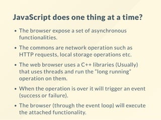 JavaScript does one thing at a time?
The browser expose a set of asynchronous
functionalities.
The commons are network operation such as
HTTP requests, local storage operations etc.
The web browser uses a C++ libraries (Usually)
that uses threads and run the “long running”
operation on them.
When the operation is over it will trigger an event
(success or failure).
The browser (through the event loop) will execute
the attached functionality.
 