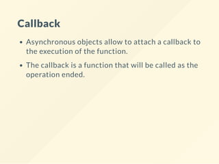 Callback
Asynchronous objects allow to attach a callback to
the execution of the function.
The callback is a function that will be called as the
operation ended.
 