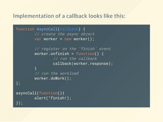 Implementation of a callback looks like this:
function AsyncCall(callback) {
// create the async object
var worker = new worker();
// register on the 'finish' event
worker.onfinish = function() {
// run the callback
callback(worker.response);
}
// run the workload
worker.doWork();
};
asyncCall(function(){
alert(“finish!);
});
 