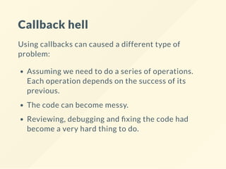 Callback hell
Using callbacks can caused a different type of
problem:
Assuming we need to do a series of operations.
Each operation depends on the success of its
previous.
The code can become messy.
Reviewing, debugging and xing the code had
become a very hard thing to do.
 