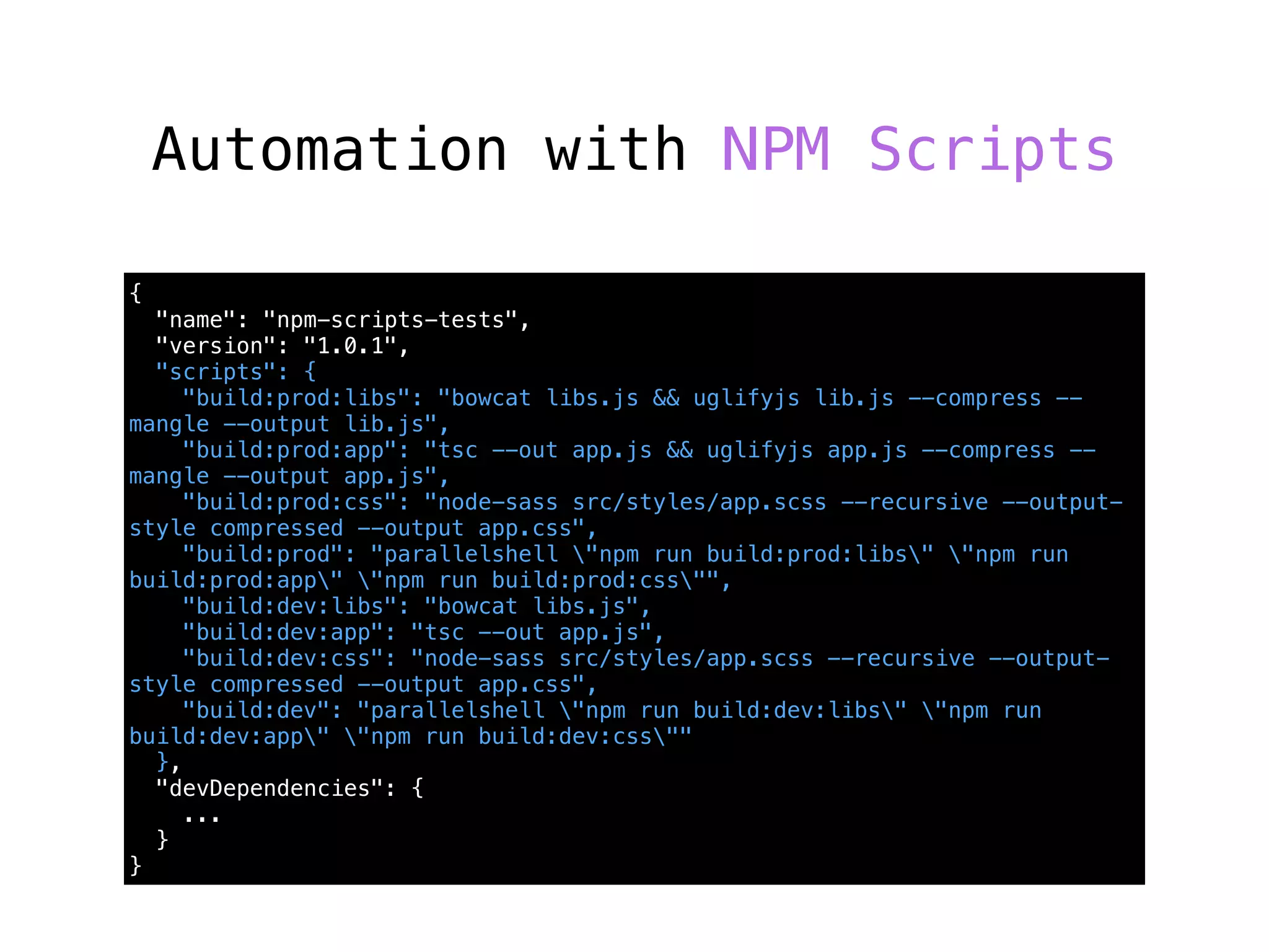 Automation with NPM Scripts
{
"name": "npm-scripts-tests",
"version": "1.0.1",
"scripts": {
"build:prod:libs": "bowcat libs.js && uglifyjs lib.js --compress --
mangle --output lib.js",
"build:prod:app": "tsc --out app.js && uglifyjs app.js --compress --
mangle --output app.js",
"build:prod:css": "node-sass src/styles/app.scss --recursive --output-
style compressed --output app.css",
"build:prod": "parallelshell "npm run build:prod:libs" "npm run
build:prod:app" "npm run build:prod:css"",
"build:dev:libs": "bowcat libs.js",
"build:dev:app": "tsc --out app.js",
"build:dev:css": "node-sass src/styles/app.scss --recursive --output-
style compressed --output app.css",
"build:dev": "parallelshell "npm run build:dev:libs" "npm run
build:dev:app" "npm run build:dev:css""
},
"devDependencies": {
...
}
}
 