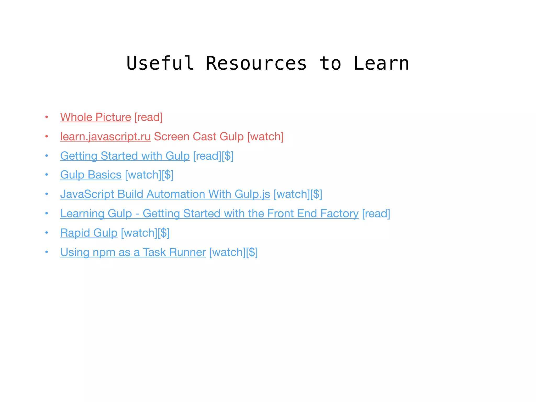 Useful Resources to Learn
• 	 Whole Picture [read]

• 	 learn.javascript.ru Screen Cast Gulp [watch]

•	 Getting Started with Gulp [read][$]

•	 Gulp Basics [watch][$]

•	 JavaScript Build Automation With Gulp.js [watch][$]

•	 Learning Gulp - Getting Started with the Front End Factory [read]

•	 Rapid Gulp [watch][$]

•	 Using npm as a Task Runner [watch][$]
 