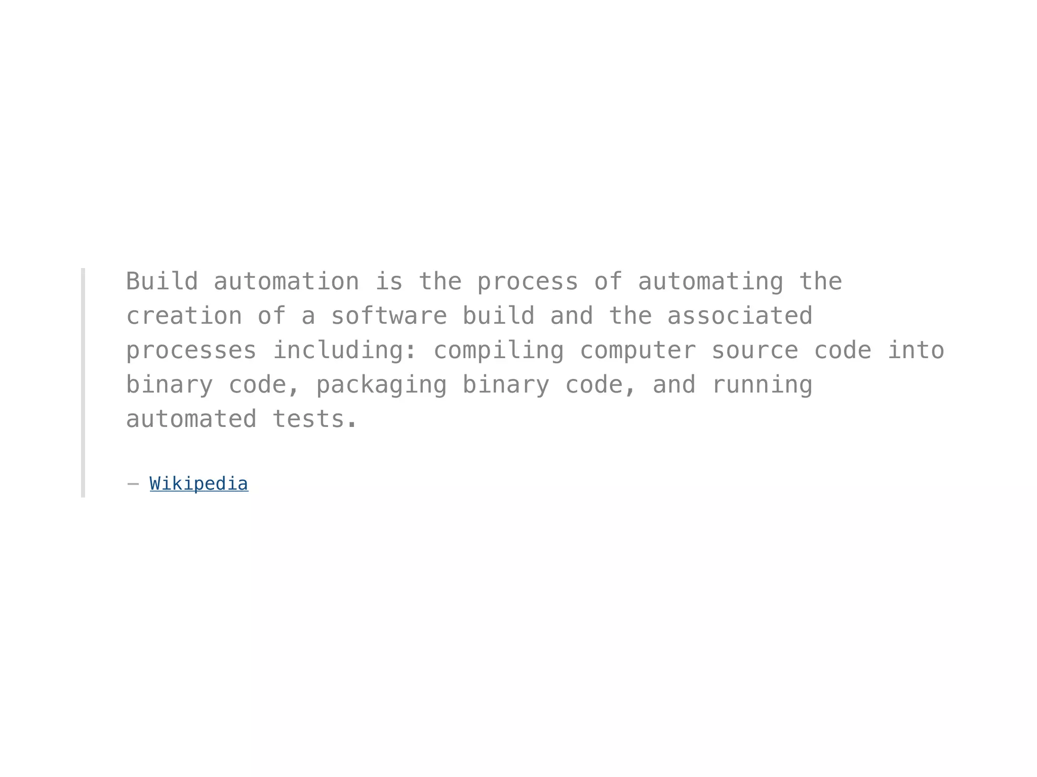 Build automation is the process of automating the
creation of a software build and the associated
processes including: compiling computer source code into
binary code, packaging binary code, and running
automated tests.
— Wikipedia
 