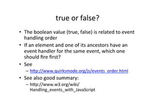 true	
  or	
  false?	
  
•  The	
  boolean	
  value	
  (true,	
  false)	
  is	
  related	
  to	
  event	
  
handling	
  order	
  
•  If	
  an	
  element	
  and	
  one	
  of	
  its	
  ancestors	
  have	
  an	
  
event	
  handler	
  for	
  the	
  same	
  event,	
  which	
  one	
  
should	
  ﬁre	
  ﬁrst?	
  
•  See	
  
–  hYp://www.quirksmode.org/js/events_order.html	
  
•  See	
  also	
  good	
  summary:	
  
–  hYp://www.w3.org/wiki/
Handling_events_with_JavaScript	
  
 