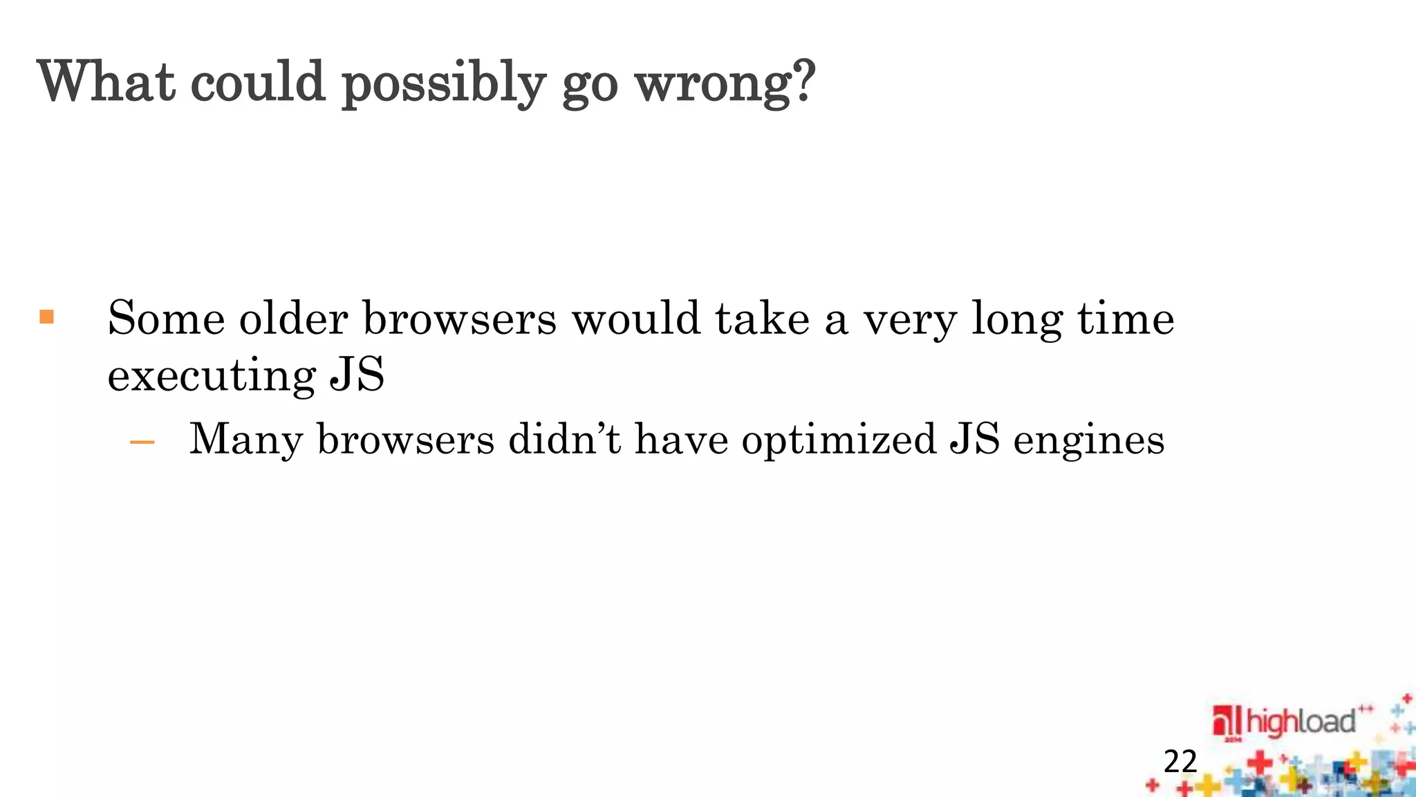 What could possibly go wrong? 
 Some older browsers would take a very long time 
executing JS 
– Many browsers didn’t have optimized JS engines 
22 
 