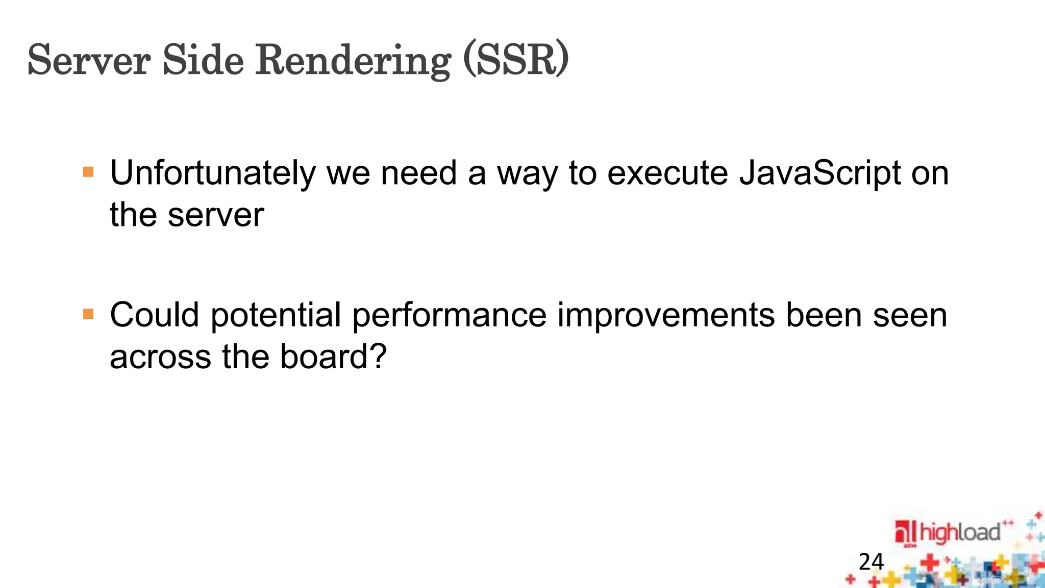Server Side Rendering (SSR) 
 Unfortunately we need a way to execute JavaScript on 
the server 
 Could potential performance improvements been seen 
across the board? 
24 
 