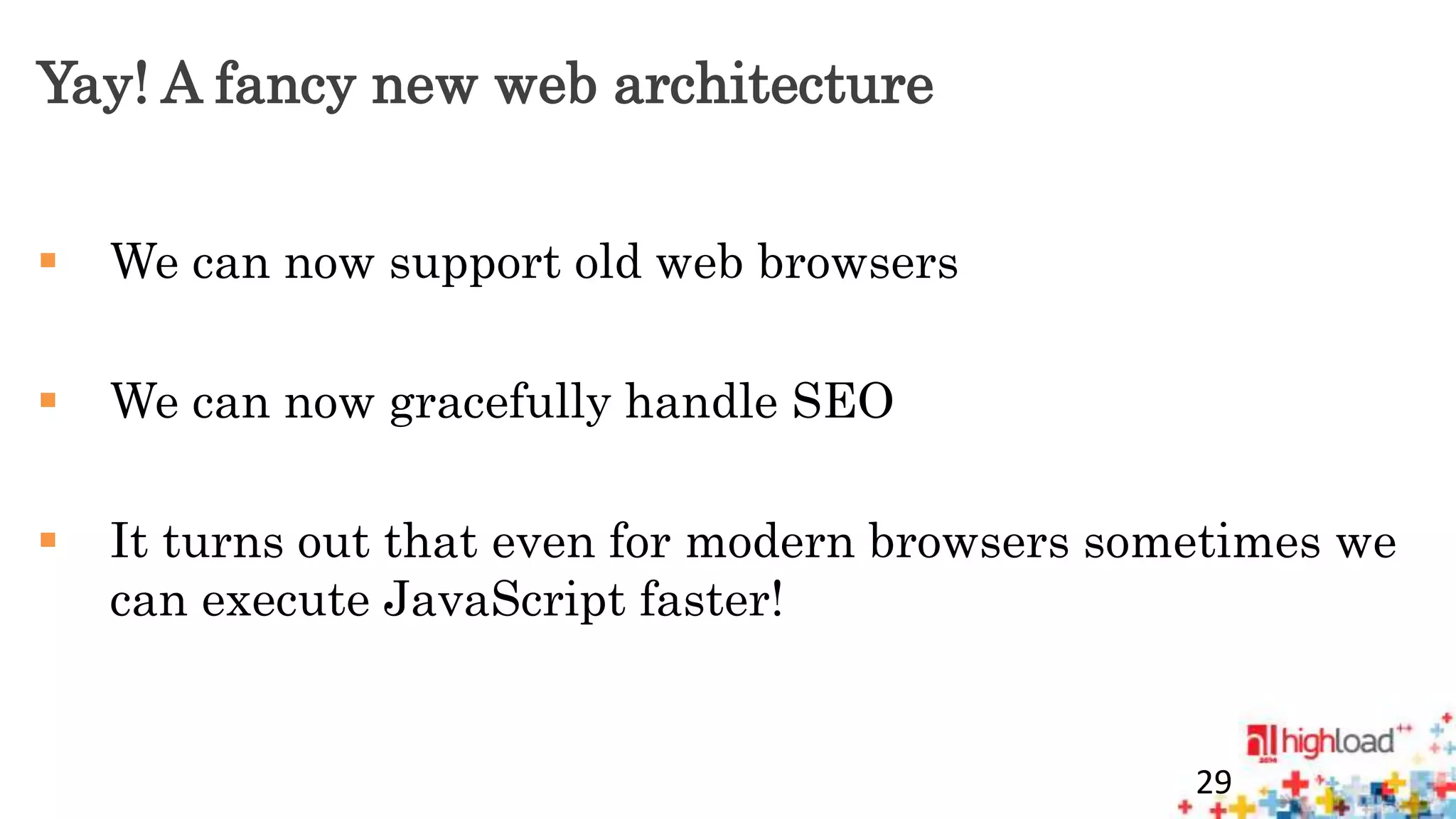 Yay! A fancy new web architecture 
 We can now support old web browsers 
 We can now gracefully handle SEO 
 It turns out that even for modern browsers sometimes we 
can execute JavaScript faster! 
29 
 